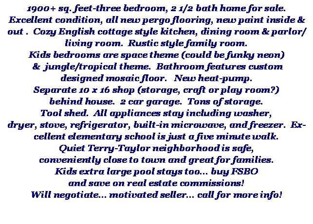 Text Box: 1900+ sq. feet-three bedroom, 2 1/2 bath home for sale.  Excellent condition, all new pergo flooring, new paint inside & out .  Cozy English cottage style kitchen, dining room & parlor/living room.  Rustic style family room.Kids bedrooms are space theme (could be funky neon) &  jungle/tropical theme.  Bathroom features customdesigned mosaic floor.   New heat-pump.Separate 10 x 16 shop (storage, craft or play room?)behind house.  2 car garage.  Tons of storage.Tool shed.  All appliances stay including washer,dryer, stove, refrigerator, built-in microwave, and freezer.  Excellent elementary school is just a five minute walk.Quiet Terry-Taylor neighborhood is safe,conveniently close to town and great for families.Kids extra large pool stays too buy FSBOand save on real estate commissions!Will negotiate motivated seller call for more info!